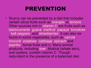 PREVENTION
• Scurvy can be prevented by a diet that includes
  certain citrus fruits such as oranges or lemons.
  Other sources rich in vitamin C are fruits such as
  blackcurrants, guava, kiwifruit, papaya, tomatoes
  , bell peppers, and strawberries. It can also be
  found in some vegetables, such as carrots,
  broccoli, potatoes, cabbage, spinach and
  paprika. Some fruits and C. Many animal
  products, including liver, Muktuk (whale skin),
  and oysters, contain vitamin C. Though
  redundant in the presence of a balanced diet.
 