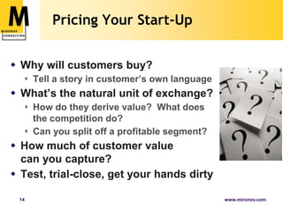 Pricing Your Start-UpWhy will customers buy?Tell a story in customer’s own languageWhat’s the natural unit of exchange?How do they derive value?  What does the competition do?Can you split off a profitable segment?How much of customer value can you capture?Test, trial-close, get your hands dirty