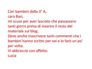 Cari bambini della 3° A,
cara Basi,
mi scuso per aver lasciato che passassero
tanti giorni prima di inserire il resto del
materiale sul blog.
Devo anche trascrivere tanti commenti che i
bambini hanno scritto per voi e lo farò un po’
per volta.
Vi abbraccio con affetto.
Lucia
 