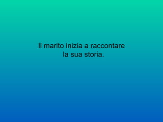 Il marito inizia a raccontare la sua storia.  