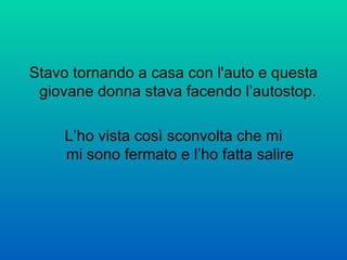 Stavo tornando a casa con l'auto e questa giovane donna stava facendo l’autostop.  L’ho vista così sconvolta che mi mi sono fermato e l’ho fatta salire 