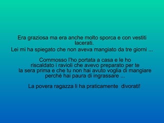 Era graziosa ma era anche molto sporca e con vestiti lacerati.  Lei mi ha spiegato che non aveva mangiato da tre giorni ... Commosso l’ho portata a casa e le ho riscaldato i ravioli che avevo preparato per te la sera prima e che tu non hai avuto voglia di mangiare perché hai paura di ingrassare ... La povera ragazza li ha praticamente  divorati!  