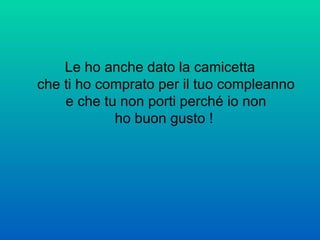 Le ho anche dato la camicetta che ti ho comprato per il tuo compleanno e che tu non porti perché io non ho buon gusto !  