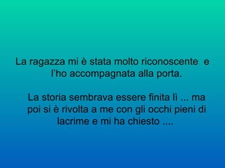 La ragazza mi è stata molto riconoscente  e l’ho accompagnata alla porta. La storia sembrava essere finita lì ... ma poi si è rivolta a me con gli occhi pieni di lacrime e mi ha chiesto ....  