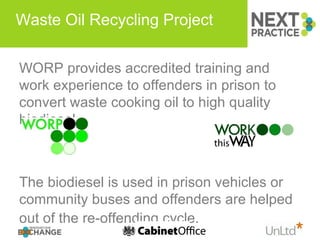 Waste Oil Recycling Project  WORP provides accredited training and work experience to offenders in prison to convert waste cooking oil to high quality biodiesel. The biodiesel is used in prison vehicles or community buses and offenders are helped out of the re-offending cycle.   