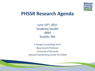PHSSR Research Agenda

          June 14th, 2011
          Academy Health
               ARM
            Seattle, WA

       F. Douglas Scutchfield, M.D.
          Bosomworth Professor
          University of Kentucky
  National Coordinating Center for PHSSR
 