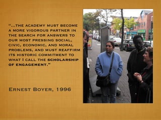 “ ...the academy must become a more vigorous partner in the search for answers to our most pressing social, civic, economic, and moral problems, and must reaffirm its historic commitment to what I call the  scholarship of engagement.” Ernest Boyer, 1996 