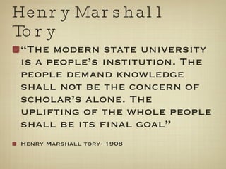 Henry Marshall Tory “ The modern state university is a people’s institution. The people demand knowledge shall not be the concern of scholar’s alone. The uplifting of the whole people shall be its final goal” Henry Marshall tory- 1908 