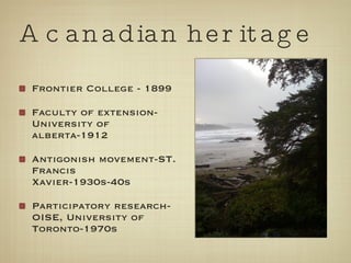 Frontier College - 1899 Faculty of extension-University of alberta-1912 Antigonish movement-ST. Francis Xavier-1930s-40s Participatory research-OISE, University of Toronto-1970s A canadian heritage 