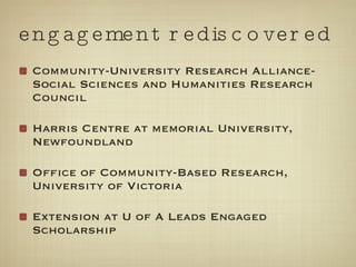 engagement rediscovered Community-University Research Alliance-Social Sciences and Humanities Research Council Harris Centre at memorial University, Newfoundland Office of Community-Based Research, University of Victoria Extension at U of A Leads Engaged Scholarship 