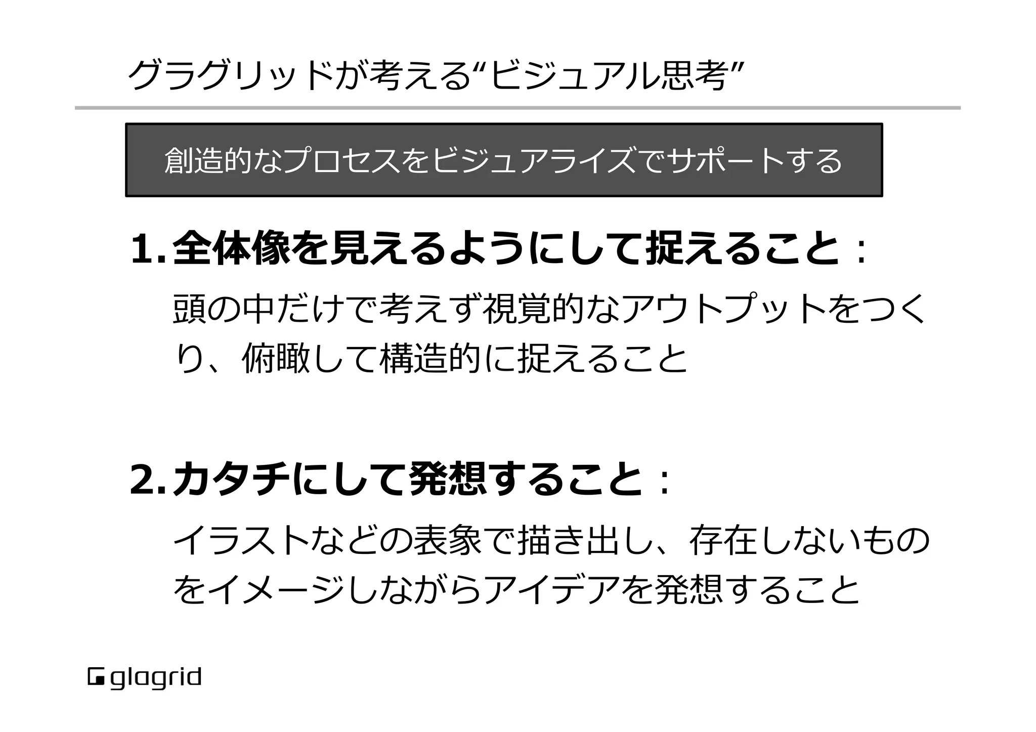 グラグリッドが考える“ビジュアル思考”
創造的なプロセスをビジュアライズでサポートする

1.  全体像を⾒見見えるようにして捉えること：
頭の中だけで考えず視覚的なアウトプットをつく
り、俯瞰して構造的に捉えること

2.  カタチにして発想すること：
イラストなどの表象で描き出し、存在しないもの
をイメージしながらアイデアを発想すること

 