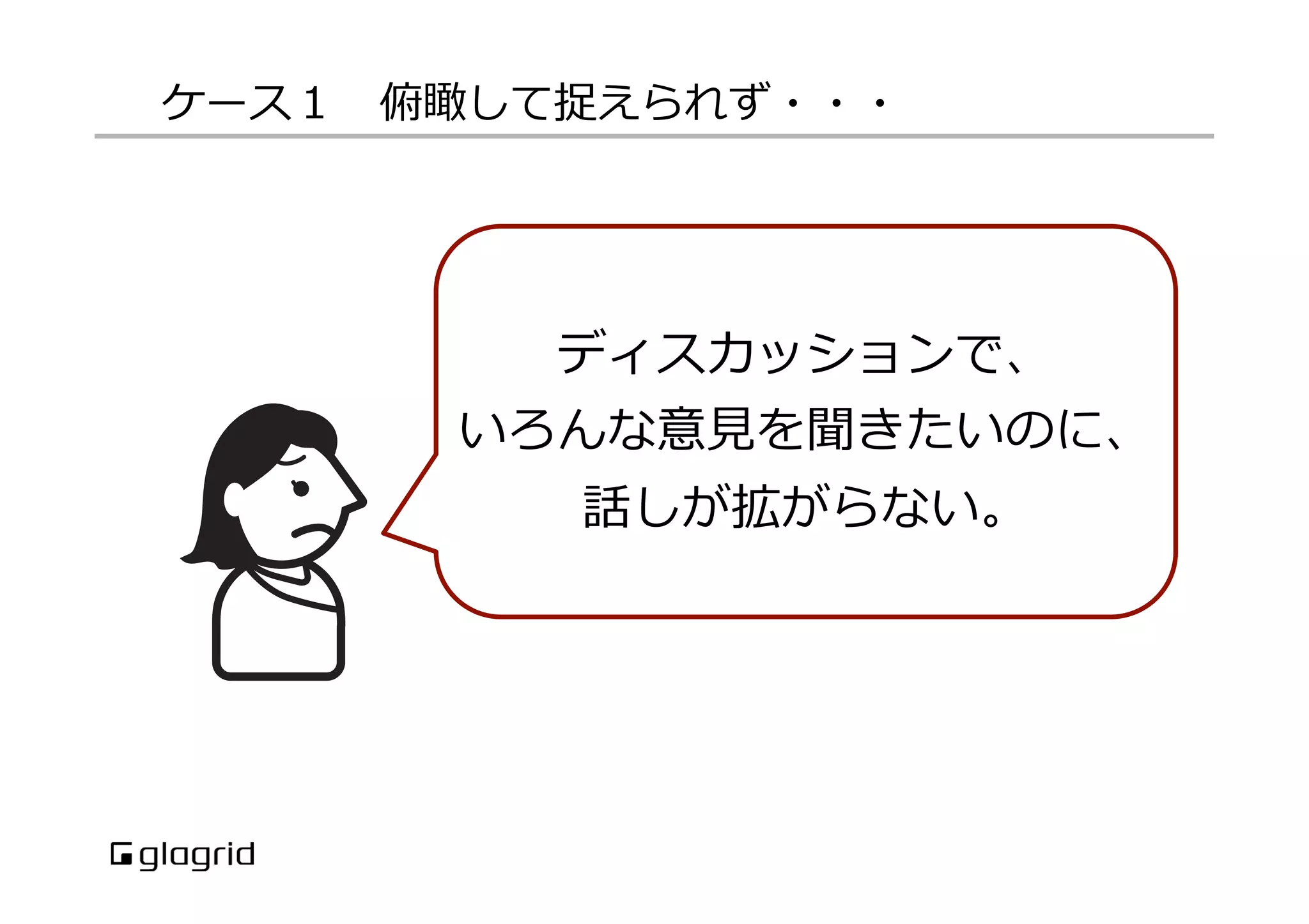 ケース１ 　俯瞰して捉えられず・・・

ディスカッションで、
いろんな意⾒見見を聞きたいのに、
話しが拡がらない。

 