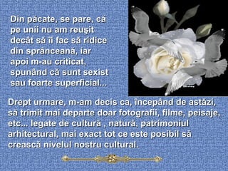 Din păcate, se pare, că pe unii nu am reuşit decât să îi fac să ridice din sprânceană, iar apoi m-au criticat, spunând că sunt sexist sau foarte superficial...  Drept urmare, m-am decis ca, începând de astăzi, să trimit mai departe doar fotografii, filme, peisaje, etc... legate de cultură , natură, patrimoniul arhitectural, mai exact tot ce este posibil să crească nivelul nostru cultural.  