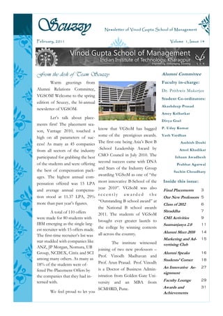 Scuzzy                                 Newsletter of Vinod Gupta School of Management


February, 2011                                                              Volume 1, Issue 14




From the desk of Team Scuzzy                                            Alumni Committee
        Warm greetings from                                             Faculty in-charge:
Alumni Relations Committee,                                             Dr. Prithwis Mukerjee
VGSOM! Welcome to the spring
                                                                        Student Co-ordinators:
edition of Scuzzy, the bi-annual
                                                                        Akashdeep Prasad
newsletter of VGSOM.
                                                                        Amey Kolhatkar
        Let’s talk about place-
                                                                        Divya Goel
ments first! The placement sea-
                                    know that VGSoM has bagged          P. Uday Kumar
son, Vantage 2010, touched a
                                    some of the prestigious awards.     Yash Vardhan
high on all parameters of suc-
                                    The first one being Asia’s Best B              Aashish Doshi
cess! As many as 45 companies
                                    -School Leadership Award by                  Amol Khadikar
from all sectors of the industry
                                    CMO Council in July 2010. The
participated for grabbing the best                                            Ishaan Awadhesh
                                    second success came with DNA
of the students and were offering                                              Prabhat Agarwal
                                    and Stars of the Industry Group
the best of compensation pack-                                                Sachin Choudhary
                                    awarding VGSoM as one of “the
ages. The highest annual com-
                                    most innovative B-School of the     Inside this issue:
pensation offered was 15 LPA
                                    year 2010”. VGSoM was also
and average annual compensa-                                            Final Placements     3
                                    recently awarded the
tion stood at 11.37 LPA, 29%                                            Our New Professors 5
                                    “Outstanding B school award” at
more than past year’s figures.                                          Class of 2012        6
                                    the National B school awards
        A total of 110 offers                                           Shraddha             7
                                    2011. The students of VGSoM
were made for 80 students with                                          CMI Activities       9
                                    brought ever greater laurels to
IBM emerging as the single larg-                                        Saamanjasya 2.0      11
est recruiter with 15 offers made. the college by winning contests
                                                                        Alumni Meet 2010     14
The first-time recruiter’s list was all across the country.
                                                                        Marketing and Ad-    15
star studded with companies like             The institute witnessed    vertising Club
ANZ, JP Morgan, Nomura, UB
                                    joining of two new professors –
Group, NCDEX, Citrix and SCI                                            Alumni Speaks        16
                                    Prof. Vinodh Madhavan and
among many others. As many as                                           Students’ Corner     18
18% of the students were of-        Prof. Arun Prasad. Prof. Vinodh
                                    is a Doctor of Business Admin-      An Innovative As-    27
fered Pre-Placement Offers by
                                                                        signment
the companies that they had in- istration from Golden Gate Uni-
terned with.                        versity and an MBA from             Faculty Lounge       29

                                    SCMHRD, Pune.                       Awards and           31
        We feel proud to let you                                        Achievements
 