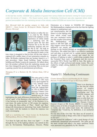 Corporate & Media Interaction Cell (CMI)
In the last few months, VGSOM saw a plethora of guests from various fields and domains coming for Guest Lectures
under the banner of ‗Vaarta‘ – The Guest Lecture series‘. A Marketing Continuum was also organised where distin-
guished personalities from the marketing domain of the industry visited VGSOM and shared their experiences.

How Microsoft built the gaming category in India with            Electronics at a lecture in VGSOM, IIT kharagpur.
XBOX!!! - Guest Lecture by Mr.Jaspreet Bindra, Regional          Ms.Mukhopadhyay emphasized on the fact that the lighting
Director, Microsoft                                              industry is undergoing a rad-
                                                                 ical transformation and the
                              The lecture or rather the sto-     future is in the lighting solu-
                              ry as cited by Mr. Bindra          tions which would reach
                              started with emphasis on the       into new uncharted territo-
                              importance of online media         ries like weather forecasting.
                              as a marketing tool. He            Ms. Mukhopadyay was
                              stressed upon the fact that        quick to add that light, not
                              “Internet has to be the first      only triggers vision but also
                              marketing medium and not           influences our moods and
                              the 4th or 5th”. He took us        feelings as she briefed through an introduction to Philips
                              through the days when Xbox         Electronics. She added that light is an effective marketing
                              was launched in India, to the      tool and plays a pivotal role in various sectors including
time when it struggled to find its feet, till the time when it   hospitals and health care, tourism and stated the im-
captured 64% market share of next generation consoles in         portance of lighting in today‟s world citing examples from
India. Mr.Bindra explained that any product launch is a 3        the Formula1 Race track of Singapore and the ever-so-
step procedure: Super brand building, Super business             successful FIFA World Cup 2002 in Asia. She spoke on
building and Market creation & expansion. He talked about        the effects of light pollution and energy wastes. She con-
how the product suffered from the marketing myopia and           cluded by simply asking students to be “conscious users”
how they changed the game by promoting Xbox as not just          of light!
a gaming console but an entertainment powerhouse.

Managing IT as a Business By Mr. Subrata Dutta, CIO at
SREI                                                             Vaarta'11: Marketing Continuum
                                     The nitty-gritty‟s of the   Creative Ideation Process and Branding By Mr. Sanjeev
                                     world of a CIO were         Dassani, Creative Director (Copy) at RK Swamy BBDO
                                     nicely spun together by
                                     a very eminent mem-                                                There is no denying to
                                     ber of the fraternity                                              the fact that the whole
                                     itself, Mr. Subrata Dut-                                           process of creative
                                     ta, CIO of SREI Infra-                                             ideation seems to be a
                                     structure Finance Lim-                                             scintillating one! The
                                     ited. The session com-                                             VGSOM students will
                                     menced with Mr. Dutta                                              vouch for the fact,
highlighting the stark differences between how IT was per-                                              more so after their ren-
ceived „apart‟ of the Business a few decades back and how                                               dezvous with Mr. San-
it has become an inseparable „part‟ of the Business in re-                                              jeev Dassani, Creative
cent times. He spoke on how a CIO creates his organiza-          Director (Copy) at RK Swamy BBDO. It scored highly
tion along the three pillars of „Plan‟, „Build‟ and „Run‟        both in terms of tit-bits of insight into how a creative agen-
along-with discussing an interesting Case study (SunGard         cy works and also audio-visual treats. He endorsed the
case study) with the students to which the response was          viewpoint that “Creativity, by definition, is an uncharted
really encouraging.                                              territory”.
                                                                 He was also of the view that “the ideas are all around us,
Light as a marketing tool - Guest Lecture by Ms.Sudeshna         we just need to look at things with a hint of inquisitiveness
Mukhopadhyay, Director, Philips Electronics                      in our eyes”.
                                                                 He also treated the audiences‟ with a good dosage of very
“Let there be light and then, there was light! “ – A ride        aesthetically dramatized advertisements. The junta got all
through the rise of the lighting industry was started on this    the more excited and asked a lot many questions which
note by Ms.Sudeshna Mukhopadhyay, Director, Philips              were answered very gracefully by Mr. Dassani.

                                                                 9
 