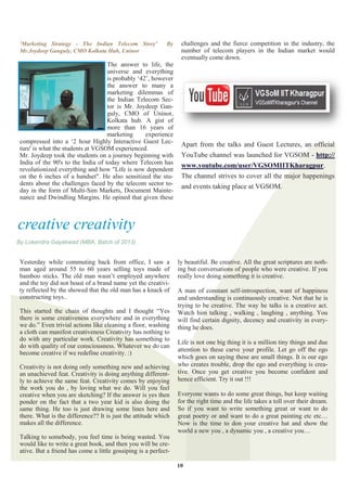 'Marketing Strategy - The Indian Telecom Story’            By    challenges and the fierce competition in the industry, the
 Mr.Joydeep Ganguly, CMO Kolkata Hub, Uninor                      number of telecom players in the Indian market would
                                                                  eventually come down.
                                    The answer to life, the
                                    universe and everything
                                    is probably „42‟, however
                                    the answer to many a
                                    marketing dilemmas of
                                    the Indian Telecom Sec-
                                    tor is Mr. Joydeep Gan-
                                    guly, CMO of Uninor,
                                    Kolkata hub. A gist of
                                    more than 16 years of
                                    marketing      experience
 compressed into a „2 hour Highly Interactive Guest Lec-          Apart from the talks and Guest Lectures, an official
 ture' is what the students at VGSOM experienced.
 Mr. Joydeep took the students on a journey beginning with        YouTube channel was launched for VGSOM - http://
 India of the 90's to the India of today where Telecom has        www.youtube.com/user/VGSOMIITKharagpur.
 revolutionized everything and how "Life is now dependent
 on the 6 inches of a handset". He also sensitized the stu-       The channel strives to cover all the major happenings
 dents about the challenges faced by the telecom sector to-       and events taking place at VGSOM.
 day in the form of Multi-Sim Markets, Document Mainte-
 nance and Dwindling Margins. He opined that given these



creative creativity
By Lokendra Gayakwad (MBA, Batch of 2013)


 Yesterday while commuting back from office, I saw a             ly beautiful. Be creative. All the great scriptures are noth-
 man aged around 55 to 60 years selling toys made of             ing but conversations of people who were creative. If you
 bamboo sticks. The old man wasn‟t employed anywhere             really love doing something it is creative.
 and the toy did not boast of a brand name yet the creativi-
 ty reflected by the showed that the old man has a knack of      A man of constant self-introspection, want of happiness
 constructing toys..                                             and understanding is continuously creative. Not that he is
                                                                 trying to be creative. The way he talks is a creative act.
 This started the chain of thoughts and I thought “Yes           Watch him talking , walking , laughing , anything. You
 there is some creativeness everywhere and in everything         will find certain dignity, decency and creativity in every-
 we do.” Even trivial actions like cleaning a floor, washing     thing he does.
 a cloth can manifest creativeness Creativity has nothing to
 do with any particular work. Creativity has something to
                                                                 Life is not one big thing it is a million tiny things and due
 do with quality of our consciousness. Whatever we do can
                                                                 attention to these carve your profile. Let go off the ego
 become creative if we redefine creativity. :)
                                                                 which goes on saying these are small things. It is our ego
 Creativity is not doing only something new and achieving        who creates trouble, drop the ego and everything is crea-
 an unachieved feat. Creativity is doing anything different-     tive. Once you get creative you become confident and
 ly to achieve the same feat. Creativity comes by enjoying       hence efficient. Try it out !!!
 the work you do , by loving what we do. Will you feel
 creative when you are sketching? If the answer is yes then      Everyone wants to do some great things, but keep waiting
 ponder on the fact that a two year kid is also doing the        for the right time and the life takes a toll over their dream.
 same thing. He too is just drawing some lines here and          So if you want to write something great or want to do
 there. What is the difference?? It is just the attitude which   great poetry or and want to do a great painting etc etc…
 makes all the difference.                                       Now is the time to don your creative hat and show the
                                                                 world a new you , a dynamic you , a creative you…
 Talking to somebody, you feel time is being wasted. You
 would like to write a great book, and then you will be cre-
 ative. But a friend has come a little gossiping is a perfect-

                                                                 10
 