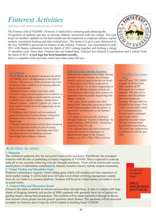 Finterest Activities
  Activities of all Finance enthusiasts of VGSOM.

  The Finance club of VGSOM - Finterest, is dedicated to nurturing and enhancing the
  fin-quotient of students and also to increase industry interaction with our college. The club
  keeps its members updated on the latest trends and developments in corporate finance, capital
  markets, investment banking and other related areas. The motto is to give a new dimension to
  the way VGSOM is perceived for finance in the industry. Finterest was rejuvenated in early
  2011 with finance enthusiasts from the Batch of 2011 coming together and forming a strong
  15 members team. Since then, Finterest has not looked back. Finterest has selected 4 coordinators and 3 editors from
  the batch of 2013. A new logo has been launched recently.
  Here‟s a snapshot of the activities which have taken place till now:



                                                        KSS (Knowledge Sharing Sessions):
   Fin-o-Menal:                                                                                             Fin‘QMen-The Finance
                                                        Finterest has organized knowledge sharing
   Fin-O-Menal, the fortnightly financial newsletter
                                                        sessions‘ so as to simulate the learning            Quiz:
   of VGSOM covers all happenings in the field of
                                                        process, more so apart from the text books.     Intra IIT quiz ‗FIN‘QMEN
   Finance. The structure of the newsletter has been
                                                        • The sessions have been conducted on           brought the B.Tech and
   designed to help students in developing different
                                                        varied subjects, viz. on latest happenings in   MBA students of IIT
   facets of personality.
                                                        Industry & Market, analysis of deals etc.       Kharagpur to a common
   • Budding Finance writers hone their skills
                                                        • Furthermore, there have been primers on       platform. The aim was to
   towards writing research papers, Cover Stories on
                                                        important macroeconomic happenings like         promote interdisciplinary
   Budget, Scams brings in depth analysis of events.
                                                        Budget Analysis.                                interaction and peer
   • Articles cover Market Updates, Indian News,
                                                        • The senior batch students have had            learning. The quiz had was
   Finance Updates , Industry Updates etc. aims to
                                                        shared their internship experiences (those      divided in two stages. First
   keep student briefed about the happenings in the
                                                        with Finance profiles) with the juniors in      round was an online round
   field of Finance.
                                                        interactive sessions prior to the Summer        for screening purpose.
   • Fin Quotes and Cartoon sections maintain
                                                        Placements.                                     Second round constituted
   general interest level of non finance enthusiasts
                                                        • An online session was also arranged           top 5 teams which
   promotes basic awareness about financial
                                                        through Skype on ―Careers in Banking‖ by        competed in a four stages.
   happenings.
                                                        Anjali Mullatti, CEO & M.D., Finitiatives       The quiz had questions
   • Detailed and informative articles from Academia
                                                        Learning India Pvt. Ltd.                        from business and finance.
   act as an important media for peer learning.
                                                        • The students have also been sensitized        The event was conducted in
   • This facilitates Summer Internship and Final
                                                        about the various Certifications of             collaboration with the quiz
   placement process by building essential
                                                        International repute in the Finance             club.
   knowledge base in finance domain.
                                                        domain, viz. CFA, FRM, PRM, CAIA etc.



Activities in store:
1. Magazine
The confidence gathered after the successful issues of the newsletter, FinOMenal, has prompted
Finterest with the idea of publishing a Finance magazine of VGSOM. This is expected to scale up
what all we are currently achieving with the fortnight newsletter. There will be articles and various
useful pieces of information contributed by Industry honchos, Faculty and the student community.
2. Virtual Trading and Simulation Game                                                                            Finterest’s
Finterest is planning to organise virtual trading game which will emulate real time experience of                 Facebook
stock market trading. It will be held at an All India Level which will bring management student                   Page:
from all over India to a common platform. Students will be given virtual money and made to invest
in actual stocks.                                                                                                 http://
 3. Finterest Blog and Discussion thread                                                                          www.facebook.
Finterest also plans to publish its articles and newsletter through blog., It aims to connect with large          com/Finterest
chunk of blogging fraternity and section of MBA aspirants who generally have lots of queries re-
garding finance during their preparation. This medium will be made interactive through its discus-
sion sections where people can ask generic questions about finance. The questions will be answered
promptly by Finterest and in long run will be helpful in building brand VGSOM.

                                                                   12
 