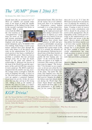 The ―JUMP‖ from 1 2(to) 3!!
By Balajee Rao, MBA, Class of 2011-2013

Sounds more like an oxymoron isn‘t it?         international teams. They also have      there for us to see. It is time the
These six syllables can actually make          all the money but if not adminis-        BCCI put its head down and devise
sense if one keeps in mind the shoddy          tered well, there is no meaning to       ways of utilising the monetary re-
performance of the Indian Cricket Team         it. Preparation cannot happen            sources for better preparation back
in the recently concluded Test Series in       overnight, it is a long drawn pro-       home. Creating a pool of reserve
England. With a series                                  cess, starting with identify-   players in close coordination with
win in both the ODIs and                                ing the right personnel and     N.C.A. should be the primary ob-
the Test matches in the                                 then taking it forward. You     jective of the management. The de-
―non-glamorous‖ Carib-                                  have to improve as a team       mographics of the country give lev-
bean (in terms of TRP                                   with every match, if you are    erage to the administration to un-
and revenue generated),                                 not, you become stagnant.       earth talent and groom it for the
the Indian team landed in                               Indians have always been        future. Success speaks a lot more
England with the tag of                                 admirers of skill and gave      than failure but failure teaches you
world champions and a NUMERO UNO               attitude a cold shoulder, not paying     a lot more than success. India has
Test ranking. India being a cricket crazy      heed to the fact that it is the amal-    the resources to bring about the
nation, opinions have gone through the         gamation that creates magic on the       change but it is not possible with
roof; some blame it on the players and         turf. It is actually the mentality of    the lousy attitude it carries. The
some on the administration. To be pre-         the subcontinent, Pakistan has pro-      cricket administration has some
cisely precise it has been a combined ef-      duced some of the finest bowlers to      tough questions to answer in order
fect of both the actors. There has been a      have played the game, India is ar-       to expedite India‘s ascend and
problem, a problem that has persisted          guably the best batting side ―on         make their perch there, permanent.
through years, but we kept our heads           paper‖ in the world but both the
buried in the sand and refused to              teams are known to be highly in-
acknowledge it. Moreover the success of        consistent. Why cannot a sub conti-      Sketch by Mallika Nawal (Ph.D.
the team in the World Cup and the emer-        nent team be tagged ―The Invinci-        Scholar, 2006):
gence of the cash rich IPL has coaxed us       bles‖? It is because we are compla-
to turn a deaf ear. The BCCI could have        cent; we do not care about the rou-
imagined that the number one tag, possi-       tine things that are an integral part
bly a magic wand, is enough to claim the       of the game. Top teams like Aus-
series in England, but sadly, it wasn‘t to     tralia and England were also in-
be. The tired and over confident Indians       fected with injuries, but they always
were up against a prepared England.            had reserves. Imagine the plight of
Good teams do not tire, if they do, more       the Indian team had Zaheer pulled
often than not they end up as the losing       out during the World Cup. Eng-
side. Taking a look at the number of           land‘s Stuart Broad was immedi-
matches they play in a year, it is child‘s     ately packed off home after a dis-
play to conclude that it is easier for India   mal performance in Sri Lanka to
to be on the top as compared to the other      play for his county. The result is


KGP Trivia!
Q8. The 'Grand Old Man' of IIT Kharagpur Prof. Gitindra Saran Sanyal passed
away recently. He was associated with VGSOM in an advisory role as well. One of
his student had established GS Sanyal School of telecommunication (GSST) in his
honour. Name this Student.

Q9. Motto of IIT Kharagpur is a sanskrit shloka ―Yogah Karmasu Kaushalam‖. What does this means in
English?

Q10. Which is the only theatre (movie hall) in Kharagpur which is equipped with digital projection and surround sound
system?
                                                                          To find out the answers, turn to the last page.


                                                             13
 