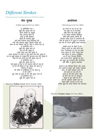 Different Strokes
Showcasing the versatile talents of VGSOM students.

                    मेरा गनाह
                          ु                                                     आलोचना
            - Prabhat Agarwal (2nd Year, MBA)                          - Mohit Rastogi (2nd Year, MBA)

                           हे अपऩरयचित भन !                                दय गगन क ऩाय से कय यहा
                                                                             ू         े
                       भुझे भेया गुनाह फता दो                                  िाय भुझ ऩय िो फायम्फाय
                         झयते रोिन क अश्रुओ
                                         े                                     कह ॊ शयण की िगह नह ॊ
                         भेया अऩयाध चगना दो                               है िो सफका भामरक तनपियकाय
                          क्मों तू नह ॊ ददखाता                             कबी कबी झरक यौशनी की
                         सौंदमय क अरॊकाय भझे
                                  े           ु                      अन्मथा सियदा सत्ता है अन्धकाय की
              कणय क्मों फटोयता शब्द ततयस्काय बये                    क्मों िो कयता है मे ज़ुल्भ मे अत्मािाय
          क्मों नह ॊ ऩहनाता भुकट जिससे गरयभा झये
                                       ु                            भन भेया ह कयता भझसे िशन फायम्फाय
                                                                                          ु
     साॊस को कय पियक्त तन से, भीत ऩे अऩयण कया दो
                            हे अऩरयचित भन !                                उसकी सत्ता क भोहये हैं हभ
                                                                                           े
                       भुझे भेया गुनाह फता दो                            फकन्तु िड़ता का भोह कयते हभ
                         भरू को बय सभुद्र से                           स्ित् िरामभान हो ऩाते िो अगय
                  प्मासे यहना क्मा भेया गुनाह है                        सयर सुगभ हो िाती िीिन डगय
    सयर िॊिरता क स्ऩशय से िुड़े यहना क्मा भेया गुनाह है
                       े                                                 क्मों यखता िो सभस्त अचधकाय
 तरु से सूखे भधुिन भे ऩतझड़ की कल्ऩना क्मा भेया गुनाह है                    हभ हैं क्मा तनश्छर तनिीि
           पिम क िरे यास्तो को भेय ठोकये फना दो
                   े                                                    फस िरते फपयते कतयव्मों का बाय
                            हे अऩरयचित भन !                           अफ फहुत हुई भनभानी औय अत्मािाय
                       भुझे भेया गुनाह फता दो                             नह ॊ सहें गे मे दष्टता फायम्फाय
                                                                                             ु
       क्मों डूफता हू अॊत भे ऩय सभाप्त नह ॊ हो ऩाता हूॉ
          दो ऩर क मभरन भे ऩूया िीिन िी िाता हूॉ
                     े                                               कयना है अफ तनष्ऩऺ पििाय औय अिाय
                            फ़ियोज़ भे फहकय                         क्मा ज़रूय है भानि औय उसका व्मिहाय
             तेये काॉधे भे स्िामबभान से सो िाता हूॉ                      होगा िो अतत फरिान अगय िो
                               हे भेये साथी !                               दे गा शभा हय फाय हभें िो
         तुभ िाहो तो ऩूयफ से एक औय सूयि उगा दो                            कयना है अफ हभे आिाय िह
                           हे अऩरयचित भन !                               िो भाॊगे ऩर ऩर का ित्मुत्तय
                         भुझे भेया गुनाह फता दो                             फढना है फस उसी ऩथ ऩय
                                                                         िो कये मध्घोश उसकी सता ऩय
                                                                                   ु
                                                                         रड़ना होगा ऩयािम से फाय फाय
Sketch by Mallika Nawal (Ph.D. Scholar, 2006):                     अॊततभ सुख की शय्मा मभरने तक फायम्फाय




                                                           Sketch by Deepika Ahuja (1st Year, MBA):




                                                          14
 
