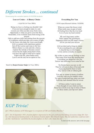 Different Strokes… continued
Showcasing the versatile talents of VGSOM students.

          Lose or Cruise – A Binary Choice                                      Everything For You
                 - Avijit Pal (1st Year, MBA)                          - N.M Leepsa (Research Scholar, VGSOM)

       Being at a loss is a feeling you shouldn‟t feel                    When joy comes like breeze wind
          If you are keen enough to make it a zeal.                        When smile stays in gate of mind
        Lessons are what you take away from a loss,                       All feeling flows like the river kind
      Opportunity is what you get to cover the flaws.                       Love of your my heart remind
   Remember, even evolution stems from losing in the
                            present                                          My soul sings many wishes
   Only to add new skills and starting from the nascent.                    Peace appear like god blesses
    It is darkness which provides you a sense of light,                 Happiness touch you like angel‟s kisses
      Its the losers who make the victor seem bright.                       All for you and your success
          Life is a sojourn with experiences galore,
          Get off the worries and come to the fore.                      Life too short and so long my desire
          Where chance is a risk and risk a choice,                      To do everything for you with care
           Capture the melody or become a noise!                            A cheerful face in Life Empire
          Victor has the might, being hard to beat,                       Lively sunrise everyday to acquire
          You have the sight of what not to repeat.
             Fight to the hilt, when battles arise,                   My wishes so pure and my feelings so true
          Loss is not the end, but an option to rise.                 That comes from heart like morning dew
                                                                         Everything you dream be it for you
                                                                      Sorrow and suffering if ever come be few

Sketch by Ranjeet Kumar Singh (1st Year, MBA):                            No friends leave you new or old
                                                                       They be with you in days of hot and cold
                                                                           A praying hand be there to hold
                                                                          Stay forever with or without gold

                                                                        You stay as winner in hearts of million
                                                                         God stay with you for truthful vision
                                                                       No egos or pride pull legs when you risen
                                                                        Each day each moment bliss be woven

                                                                           All these smiles I want to return
                                                                        From thought of your which are born
                                                                     Those have dwelt in my lips in times of thorn
                                                                        Let those smiles your lips now adorn




KGP Trivia!
Q11. Which alumnus of IIT Kharagpur is a recipient of CBE and Padma Bhushan ?

Q12. On 16 September 1931, freedom fighters imprisoned in this jail celebrated the killing of sessions Judge Mr. Gar-
ley, who had passed death penalty to the famous freedom fighter Shri Dinesh Gupta. The Jail authorities could not toler-
ate this ‗misbehavior‘ and killed the freedom fighters in their cells. Name the Jail.
                                                                               To find out the answers, turn to the last page.


                                                            15
 