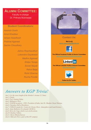 ALUMNI COMMITTEE:
         Faculty in-charge:
       Dr. Prithwis Mukherjee


    Student Coordinators:
Aashish Doshi
Amol Khadikar
Ishaan Awadhesh                                                                Contact Us:
Prabhat Agarwal                                                                      Mail Us @
                                                                           alumni.vgsom.iitkgp@gmail.com
Sachin Choudhary

                 Jishnu Roychaudhuri
                  Lokendra Gayakwad                              The Official Facebook Profile of Alumni Committee:
                                                                      http://www.facebook.com/#!/vgsomalumni
                        Madhvi Agarwal
                           Shilpa Taneja
                           Sovan Nayak                           The Official LinkedIn Profile of Alumni Committee:
                                                                                 http://linkd.in/qAZ6cH
                             Rahul Bajaj
                          Rohit Sharma
                          Rucha Pundle
                                                                                 Follow Us On Twitter:
                                                                        http://twitter.com/#!/AlumComm_vgsom




 Answers to KGP Trivia!
 Ans1. It is the exact length of the Scholar's Avenue (2.2 kms).
 Ans2. Chedis.
 Ans3. Prof. Gautam Sinha.
 Ans4. Midnapore West.
 Ans5. VGSOM inception—1993. President of India, late Dr. Shankar Dayal Sharma.
 Ans6. Chanakya Hall of Residence.
 Ans7. CORALS stands for: Centre for Ocean, River, Atmosphere and Land Science.
 Ans8. Arjun Malhotra (Co-founder Of HCL).
 Ans9. Strive for Yoga which is art of all actions.
 Ans10. Bombay Talkies.
 Ans11. Baron Bhattacharyya.
 Ans12. Hijli jail (Now a part of the IIT campus).


                                                         16
 