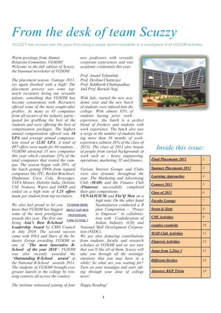 From the desk of team Scuzzy
SCUZZY has evolved over the years from being a simple alumni newsletter to a mouthpiece of all VGSOM activities.


Warm greetings from Alumni                 new professors with versatile
Relations Committee, VGSOM!                corporate experiences and vast
Welcome to the fall edition of Scuzzy,     academic credentials this year:
the biannual newsletter of VGSOM.
                                           Prof. Anand Teltumbde
The placement season, Vantage 2011,        Prof. Devlina Chatterjee.
yet again finished with a high! The        Prof. Siddharth Chattopadhay
placement process saw some top-            And Prof. Barnali Nag.
notch recruiters hiring our versatile
talents; something that VGSOM has          With July, started the new aca-
become synonymous with. Recruiters         demic year and the new batch
offered some of the most sought-after      of students were infused into the
profiles. As many as 45 companies          college. With almost 85% of
from all sectors of the industry partic-   students having prior work-
ipated for grabbing the best of the        experience, the batch is a perfect
students and were offering the best of     blend of freshers and students with
compensation packages. The highest         work experience. The batch also saw
annual compensation offered was 18         a surge in the number of students hav-
LPA and average annual compensa-           ing more than 36 months of work-
tion stood at 12.02 LPA. A total of        experience (almost 38% of the class of
117 offers were made for 94 students .
VGSOM attracted 15 new companies
                                           2013). The class of 2013 also boasts
                                           of people from varied backgrounds of
                                                                                       Inside this issue:
this year which constitute 33% of the      work such as - heavy engineering,
total companies that visited the cam-      operations, marketing, IT and finance.   Final Placements 2011      2
pus. The season began with 20% of
the batch getting PPOs from reputed      Various Interest Groups and Clubs          Summer Placements 2011     3
companies like ITC, Reckitt Benckiser,   were also dynamic throughout the
                                                                                    Learning Approaches        4
Hindustan Coca Cola Beverages,           year. The Marketing and Advertising
TATA Motors, Deloitte India, Deloitte    Club (MAD) and the Finance Club            Connect 2011               5
USI, Nomura, Wipro and IMRB and          (Finterest) successfully completed
ended on a high note of 1.25 offers      their quiz competitions:                   Class of 2013              6
made per student from top recruiters.    VENALICIUM and Fin’Q Men on a
                                                   high note. On the other hand     Faculty Lounge             7
We also feel proud to let you TO KNOW MORE         Saamanjasya conducted a B
know that VGSOM has bagged ABOUT OUR NEW           plan Competition – ―Power        Sweet @ Sixty              8
some of the most prestigious PROFESSORS,           to Empower‖ in collabora-
awards this year. The first one TURN TO PAGE 7     tion with Confederation of       CMI Activities             9
being Asia’s Best B-School                         Indian Industry (CII) and
                                                                                    creative creativity        10
Leadership Award by CMO Council National Skill Development Corpora-
in July 2010. The second success tion (NSDC).                                       MAD Club Activities        11
came with DNA and Stars of the In- We are also featuring contributions
dustry Group awarding VGSOM as from students, faculty and research                  Finterest Activities       12
one of ―The most innovative B- scholars at VGSOM and we are sure
School of the year 2010‖. VGSOM that you‘ll like all of them. Scuzzy will           Jump from 1,2(to) 3        13
was also recently awarded the take you through all the nostalgic
―Outstanding B-School award‖ at emotions that you may have in a                     Different Strokes          14
the National B-School awards 2011. while! So what are you waiting for?
The students of VGSOM brought ever Turn on your nostalgia and start sift-
greater laurels to the college by win- ing through your dose of college             Answers: KGP Trivia        16
ning contests all across the country.    news!

The institute witnessed joining of four    Happy Reading!

                                                        1
 