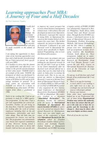 Learning approaches Post MBA:
A Journey of Four and a Half Decades
By Prof. Arabinda Tripathy


                       I really feel       to improve my career prospect but       a regular activity of IFORS. ICORD
                       happy      to       to learn about business management      was subsequently organized in Bra-
                       write      in       related areas. I did achieve that and   zil, Philippines, South Africa, India
                       Scuzzy the          developed an interest for Operation-    (second time) and Brazil (second
                       newsletter          al Research. I pursued this interest    time). Through the first ICORD con-
                       of VGSOM.           by doing M.Sc. in Operational Re-       ference, I developed interest in the
                       I     under-        search at the London School of Eco-     areas of Operational Research for
                       stand that          nomics few years later. This further    Development, Problem Structuring
                       the newslet-        enhanced my interest in Operation-      Methods, Soft System Methodology,
                       ter will also       al Research. I followed it up with      and the like; which I continue to
be made available to the alumni of         Doctoral work in Operational Re-        pursue even now. Subsequently, I
VGSOM.                                     search, more specifically in Mathe-     took up assignments in many devel-
                                           matical Programming, also at Lon-       oping countries like Kazakhstan,
I am taking this opportunity to share      don School of Economics.                Vietnam, South Africa etc. These
some of my learning approaches over                                                assignments helped me to under-
four and a half decade of professional     All these years, my primary aim was     stand better the field of Operational
life as I have perceived, more specifi-    to pursue my interest rather than       Research for Development. Along
cally post MBA.                            looking for any financial reward. In    with Prof. Theodre Stewart, I also
It is needless to stress that the alumni   fact the job that I took up in India    started the only M.Sc. Course on
can significantly and effectively con-     on my return immediately after my       Operational Research for Develop-
tribute to the growth and development      doctoral work abroad offered me a       ment at the University of Cape
of their alma mater. VGSOM itself is       salary that was less than half of my    Town, South Arfrica.
an example of the same. VGSOM, the         salary in India prior to joining the
formation of which was facilitated by      doctoral work. This in no way de-       To sum up, in all this four and a half
an alumnus, set the trend of incorpo-      terred my interest in Operational       decade of my professional life I was
ration of B-School in IITs and in tech-    Research. I went on to become Pres-     guided by:
nology institutes in general. To a         ident of Operational Research Soci-      There is no age for learning
large extent, my association with          ety of India (ORSI) in 1989 and Edi-     A clock which is not working is
VGSOM was driven by a desire to            tor in Chief of OPSEARCH journal.           also right twice in a day; ac-
contribute to my alma mater; IIT Kha-      I also organised the first Interna-         cordingly one can learn from all
ragpur from where I graduated in           tional Conference on Operational            sources with proper attitude
1966.                                      Research for Development (ICORD)         Pursue your interest.
                                           in 1992 at Ahmedabad. The confer-       Some other basic understandings
Early in my working life I had an op-      ence resulted in a document             helped me in my Professional life;
portunity to study for a MBA equiva-       “Ahmedabad Declaration”. The            one of them being Organisational
lent programme. At that time I had a       document became the reference           Position may entrust the authority,
job with responsibility for critical de-   point for action by International       but it does not ensure that the per-
liverables. Further, my job being on       Federation of Operational Re-           son is the only one to have the ex-
the shop floor, I had the responsibility   search Societies (IFORS) for activi-    pertise and the knowledge to dis-
for looking after the work of various      ties to be carried out towards Oper-    charge it – there may be others who
employees including their on the job       ational Research for Development.       may score higher on these counts.
performance, deliverables and such         There were two other major out-
other things. That left little time for    comes of the conference: a book         Wish all of you the very best.
preparation for classes, test and the      titled Operational Research for De-
like. The programme was substantially      velopment edited by Jonathan
case based and required commitment         Rosenhead (London School of Eco-
of time. However, having joined I          nomics) and Arabinda Tripathy
walked the extra miles to derive full      (Indian Institute of Management
benefit. I did not have any specific aim   Ahmedabad) and ICORD becoming


                                                             4
 