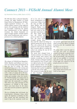 Connect 2011—VGSoM Annual Alumni Meet
By Shashidhar Shenoy (MBA, Batch of 2012)


On 18th June 2011, a pleasant Saturday      all to be seen in the
evening, the MBA students of Vinod          meets. At Bangalore, two
Gupta School of Management, IIT Kha-        senior-most Alums from
ragpur organized ―Connect ‗11‖ – the        the class of 2001, Mr.
annual alumni reunion in four different     Satya Mishra and Mr.
metros. By continuing with the tradition    Gangesh Thakur, were
of successfully conducting the alumni       presented with a bouquet
meet simultaneously at four different       and were asked to nar-
locations, the Alumni Committee yet         rate their experiences at
again brought together VGSoM alumni         IIT. They spoke about
from varied backgrounds and work ex-        how the school had
periences on a common platform.             grown to what it is right
                                            now, the lower batch
                                            strength during those
                                            days and the school not being rec-       was greatly appreciated and all the
                                            ognized among the top tier schools.      alums praised the efforts of Alumni
                                            They also praised all the alumni,        Committee for the wonderful time
                                            professors and current students for      they had.
                                            their constant efforts in making the
                                            school one among the top tier B-         The alums didn‘t want the night to
                                            Schools in India.                        end and were keen on hanging
                                            The mood then changed from a             around reliving the wonderful mem-
                                            ‗formal ceremony‘ to a dinner party      ories of the college days. However,
                                            with all alumni, their spouses and       like all good things, time had finally
                                            students socializing over food and       come to say goodbye to everyone
                                            drinks. Friends exchanged numbers        and call it a day. This parting note
The alumni of VGSoM from Bangalore,         and promised to stay in touch, sen-      of the night was echoed by all the
Delhi, Mumbai and Kolkata were treat-       iors offered advice for their juniors,   people present over there:
ed to an evening of fun and memories of     people enquired about work in dif-
their fun days at college. The alums        ferent management streams and the        Goodbyes are not forever.
started arriving early in the evening and   chattering had reached its peak to-      Goodbyes are not the end.
were enthusiastically looking forward to    wards the close of the night.            They simply mean I'll miss you
meet their batch mates. The meet started    The concept of conducting the meet       Until we meet again!
with a video of campus life in IIT Kha-     at four locations simultaneously
ragpur which made all the alumni emo-
tional and nostalgic about the hostels,
the VGSoM building, the eating joints in
campus and all the other things which
made their life memorable in campus.
Then there were video messages by the
professors of VGSoM to the alums.
There were loud cheers by the alums
when their favorite professors appeared
on screen.

The joy of finding their old friends, the
long-forgotten nicknames being called
again, the happiness of finding out that
their friends and had classmates had
made it big in the corporate world was


                                                     5
 