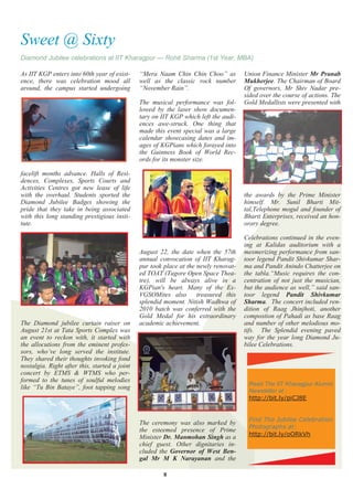 Sweet @ Sixty
Diamond Jubilee celebrations at IIT Kharagpur — Rohit Sharma (1st Year, MBA)

As IIT KGP enters into 60th year of exist-     ―Mera Naam Chin Chin Choo‖ as          Union Finance Minister Mr Pranab
ence, there was celebration mood all           well as the classic rock number        Mukherjee. The Chairman of Board
around, the campus started undergoing          ―November Rain‖.                       Of governors, Mr Shiv Nadar pre-
                                                                                      sided over the course of actions. The
                                               The musical performance was fol-       Gold Medallists were presented with
                                               lowed by the laser show documen-
                                               tary on IIT KGP which left the audi-
                                               ences awe-struck. One thing that
                                               made this event special was a large
                                               calendar showcasing dates and im-
                                               ages of KGPians which forayed into
                                               the Guinness Book of World Rec-
                                               ords for its monster size.

facelift months advance. Halls of Resi-
dences, Complexes, Sports Courts and
Activities Centres got new lease of life
with the overhaul. Students sported the                                               the awards by the Prime Minister
Diamond Jubilee Badges showing the                                                    himself. Mr. Sunil Bharti Mit-
pride that they take in being associated                                              tal,Telephone mogul and founder of
with this long standing prestigious insti-                                            Bharti Enterprises, received an hon-
tute.                                                                                 orary degree.

                                                                                      Celebrations continued in the even-
                                                                                      ing at Kalidas auditorium with a
                                               August 22, the date when the 57th      mesmerizing performance from san-
                                               annual convocation of IIT Kharag-      toor legend Pandit Shivkumar Shar-
                                               pur took place at the newly renovat-   ma and Pandit Anindo Chatterjee on
                                               ed TOAT (Tagore Open Space Thea-       the tabla.―Music requires the con-
                                               tre), will be always alive in a        centration of not just the musician,
                                               KGPian's heart. Many of the Ex-        but the audience as well,‖ said san-
                                               VGSOMites also        treasured this   toor legend Pandit Shivkumar
                                               splendid moment. Nitish Wadhwa of      Sharma. The concert included ren-
                                               2010 batch was conferred with the      dition of Raag Jhinjhoti, another
                                               Gold Medal for his extraordinary       compostion of Pahadi as base Raag
The Diamond jubilee curtain raiser on          academic achievement.                  and number of other melodious mo-
August 21st at Tata Sports Complex was                                                tifs. The Splendid evening paved
an event to reckon with, it started with                                              way for the year long Diamond Ju-
the allocutions from the eminent profes-                                              bilee Celebrations.
sors, who‘ve long served the institute.
They shared their thoughts invoking fond
nostalgia. Right after this, started a joint
concert by ETMS & WTMS who per-
formed to the tunes of soulful melodies
                                                                                       Read The IIT Kharagpur Alumni
like ―Tu Bin Bataye‖, foot tapping song
                                                                                       Newsletter at :
                                                                                       http://bit.ly/piCJ8E


                                                                                       Find The Jubilee Celebration
                                               The ceremony was also marked by
                                                                                       Photographs at:
                                               the esteemed presence of Prime
                                                                                       http://bit.ly/oORkVh
                                               Minister Dr. Manmohan Singh as a
                                               chief guest. Other dignitaries in-
                                               cluded the Governor of West Ben-
                                               gal Mr M K Narayanan and the

                                                        8
 