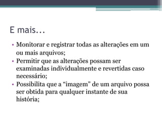 E mais...
• Monitorar e registrar todas as alterações em um
  ou mais arquivos;
• Permitir que as alterações possam ser
  examinadas individualmente e revertidas caso
  necessário;
• Possibilita que a “imagem” de um arquivo possa
  ser obtida para qualquer instante de sua
  história;
 