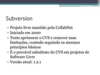 Subversion
• Projeto livre mantido pela CollabNet
• Iniciado em 2000
• Tenta aprimorar o CVS e remover suas
  limitações, contudo seguindo os mesmos
  princípios básicos
• É o provável substituto do CVS em projetos de
  Software Livre
• Versão atual: 1.2.1
 