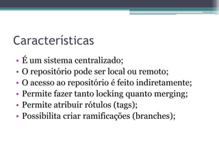 Características
•   É um sistema centralizado;
•   O repositório pode ser local ou remoto;
•   O acesso ao repositório é feito indiretamente;
•   Permite fazer tanto locking quanto merging;
•   Permite atribuir rótulos (tags);
•   Possibilita criar ramificações (branches);
 