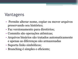 Vantagens
• Permite alterar nome, copiar ou mover arquivos
  preservando seu histórico;
• Faz versionamento para diretórios;
• Commits são operações atômicas;
• Arquivos binários são tratados automaticamente
  e apenas as diferenças são armazenadas
• Suporta links simbólicos;
• Branching é simples e eficiente;
 