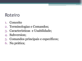 Roteiro
1.   Conceito
2.   Terminologias e Comandos;
3.   Características e Usabilidade;
4.   Subversion;
5.   Comandos principais e específicos;
6.   Na prática;
 