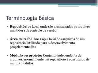 Terminologia Básica
• Repositório: Local onde são armazenados os arquivos
  mantidos sob controle de versão;

• Área de trabalho: Cópia local dos arquivos de um
  repositório, utilizada para o desenvolvimento
  propriamente dito

• Módulo ou projeto: Conjunto independente de
  arquivos; normalmente um repositório é constituído de
  muitos módulos
 