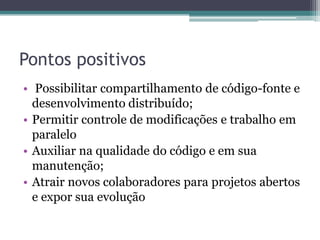 Pontos positivos
• Possibilitar compartilhamento de código-fonte e
  desenvolvimento distribuído;
• Permitir controle de modificações e trabalho em
  paralelo
• Auxiliar na qualidade do código e em sua
  manutenção;
• Atrair novos colaboradores para projetos abertos
  e expor sua evolução
 