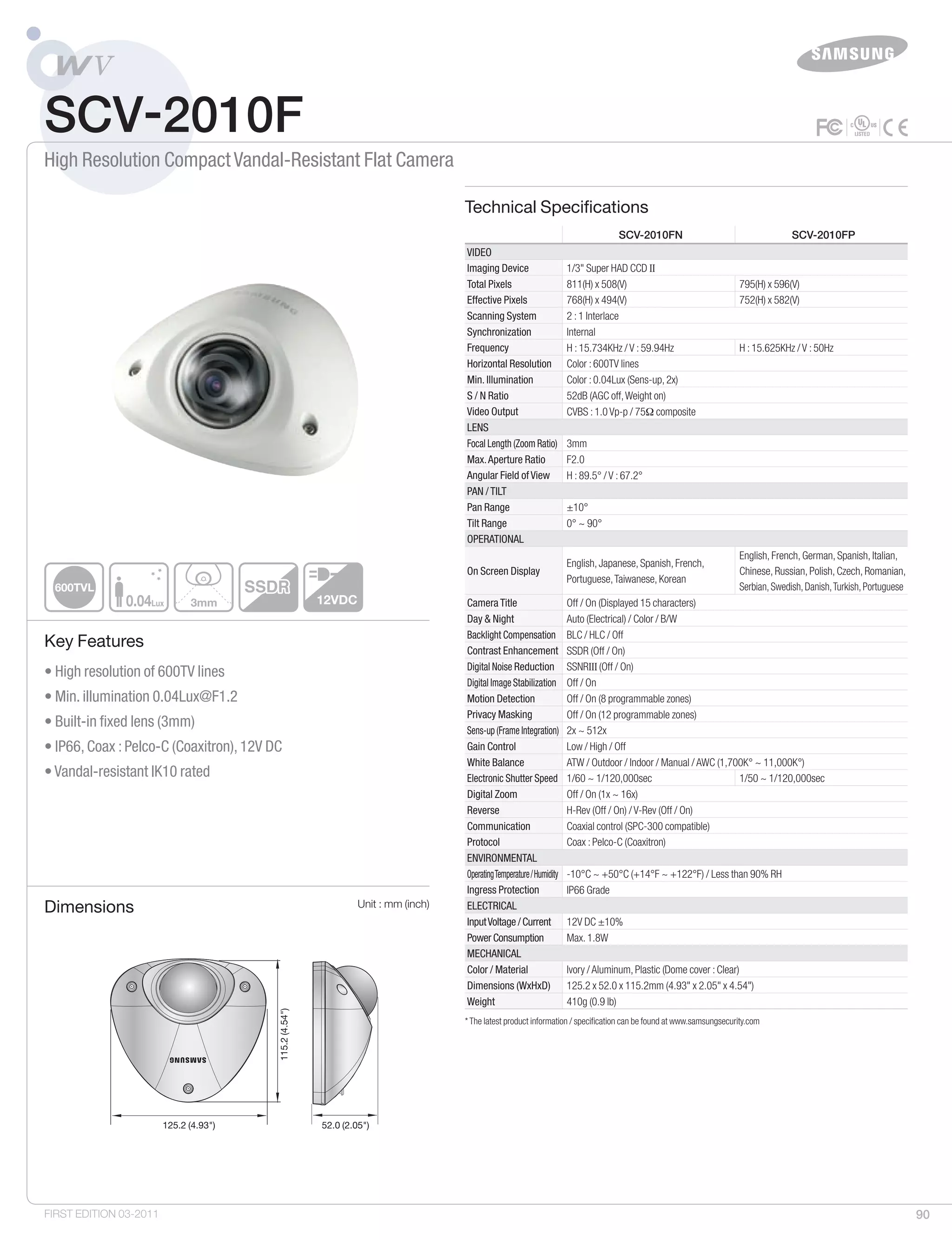90
• High resolution of 600TV lines	
• Min. illumination 0.04Lux@F1.2
• Built-in fixed lens (3mm)
• IP66, Coax : Pelco-C (Coaxitron), 12V DC
• Vandal-resistant IK10 rated
0.04Lux
600TVL
3mm 12VDC
SCV-2010FN SCV-2010FP
Video
Imaging Device 1/3" Super HAD CCD II 	
Total Pixels 811(H) x 508(V) 795(H) x 596(V)
Effective Pixels 768(H) x 494(V) 752(H) x 582(V)
Scanning System 2 : 1 Interlace
Synchronization Internal
Frequency H : 15.734KHz / V : 59.94Hz H : 15.625KHz / V : 50Hz
Horizontal Resolution Color : 600TV lines
Min. Illumination Color : 0.04Lux (Sens-up, 2x)
S / N Ratio 52dB (AGC off,Weight on)
Video Output CVBS : 1.0 Vp-p / 75Ω composite
Lens
Focal Length (Zoom Ratio) 3mm
Max.Aperture Ratio F2.0
Angular Field of View H : 89.5° / V : 67.2°
Pan / Tilt
Pan Range ±10°
Tilt Range 0° ~ 90°
Operational
On Screen Display
English, Japanese, Spanish, French,
Portuguese,Taiwanese, Korean
English, French, German, Spanish, Italian,
Chinese, Russian, Polish, Czech, Romanian,
Serbian,Swedish,Danish,Turkish,Portuguese
Camera Title Off / On (Displayed 15 characters)
Day & Night Auto (Electrical) / Color / B/W
Backlight Compensation BLC / HLC / Off
Contrast Enhancement SSDR (Off / On)
Digital Noise Reduction SSNRIII (Off / On)
Digital Image Stabilization Off / On
Motion Detection Off / On (8 programmable zones)
Privacy Masking Off / On (12 programmable zones)
Sens-up (Frame Integration) 2x ~ 512x
Gain Control Low / High / Off
White Balance ATW / Outdoor / Indoor / Manual / AWC (1,700K° ~ 11,000K°)
Electronic Shutter Speed 1/60 ~ 1/120,000sec 1/50 ~ 1/120,000sec
Digital Zoom Off / On (1x ~ 16x)
Reverse H-Rev (Off / On) / V-Rev (Off / On)
Communication Coaxial control (SPC-300 compatible)
Protocol Coax : Pelco-C (Coaxitron)
Environmental
OperatingTemperature/Humidity -10°C ~ +50°C (+14°F ~ +122°F) / Less than 90% RH	
Ingress Protection IP66 Grade
Electrical
InputVoltage / Current 12V DC ±10%
Power Consumption Max. 1.8W
Mechanical
Color / Material Ivory / Aluminum, Plastic (Dome cover : Clear)
Dimensions (WxHxD) 125.2 x 52.0 x 115.2mm (4.93" x 2.05" x 4.54")
Weight 410g (0.9 lb)
SCV-2010F
High Resolution Compact Vandal-Resistant Flat Camera
Technical Specifications
Dimensions Unit : mm (inch)
Key Features
FIRST EDITION 03-2011
* The latest product information / specification can be found at www.samsungsecurity.com
125.2 (4.93") 52.0 (2.05")
115.2(4.54")
125.2 (4.93") 52.0 (2.05")
115.2(4.54")
 