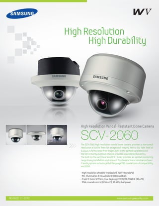 HighResolution
HighDurability
www.samsungsecurity.com
High resolution of 600TV lines(color), 700TV lines(B/W)
Min. illumination 0.15Lux(color), 0.001Lux(B/W)
2.4x(2.5~6mm) V/F lens, true day&night(ICR), MD, SSNRⅢ (3D+2D)
IP66, coaxial control, ( Pelco-C ), RS-485, dual power
The SCV-2060 high resolution vandal dome camera provides a horizontal
resolution of 600TV lines for exceptional imaging. With a low light level of
0.15Lux, it forms noise-free images even in the darkest conditions and
the extra-sturdy aluminum chassis provides unparalleled durability.
The built-in 2.4x vari-focal lens (2.5 ~ 6mm) provides an optimal monitoring
range in any installation environment. This camera features enhanced user-
friendlyoptionsincludingaMultilanguageOSD,coaxialcontrolcompatibility
and SSDR.
SCV-2060
High Resolution Vandal-Resistant Dome Camera
REVISED 01-2012
 