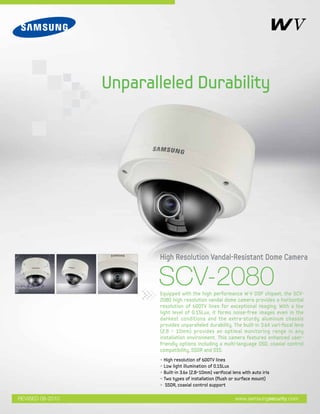 SCV-2080Equipped with the high performance W-V DSP chipset, the SCV-
2080 high resolution vandal dome camera provides a horizontal
resolution of 600TV lines for exceptional imaging. With a low
light level of 0.15Lux, it forms noise-free images even in the
darkest conditions and the extra-sturdy aluminum chassis
provides unparalleled durability. The built-in 3.6X vari-focal lens
(2.8 ~ 10mm) provides an optimal monitoring range in any
installation environment. This camera features enhanced user-
friendly options including a multi-language OSD, coaxial control
compatibility, SSDR and DIS.
High Resolution Vandal-Resistant Dome Camera
Unparalleled Durability
www.samsungsecurity.comREVISED 08-2010
• High resolution of 600TV lines
• Low light illumination of 0.15Lux
• Built-in 3.6x (2.8~10mm) varifocal lens with auto iris
• Two types of installation (flush or surface mount)
• SSDR, coaxial control support
 