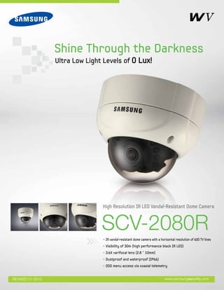 SCV-2080R
• IR vandal-resistant dome camera with a horizontal resolution of 600 TV lines
• Visibility of 30m (high performance black IR LED)
• 3.6X varifocal lens (2.8 ˜ 10mm)
• Dustproof and waterproof (IP66)
• OSD menu access via coaxial telemetry
High Resolution IR LED Vandal-Resistant Dome Camera
www.samsungsecurity.com
Shine Through the Darkness
Ultra Low Light Levels of 0 Lux!
REVISED 01-2012
 