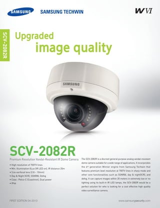 www.samsungsecurity.comFIRST EDITION 04-2013
The SCV-2082R is a discreet general purpose analog vandal-resistant
dome camera suitable for a wide range of applications. It incorporates
the 6th generation Winner engine from Samsung Techwin that
features premium level resolution at 700TV lines in sharp mode and
other core functionalities such as SSNRIII, day & night(ICR), and
defog. It can capture images within 20 meters in extremely low or no
lighting using its built-in IR LED lamps, the SCV-2082R would be a
perfect solution for who is looking for a cost effective high quality
video surveillance camera.
SCV-2082R
SCV-2082R
• High resolution of 700TV lines
• Min. Illumination 0Lux (IR LED on), IR distance 20m
• 3.6x varifocal lens (2.8 ~ 10mm)
• Day & Night (ICR), SSNRIII, Defog
• Coax : Pelco-C (Coaxitron), Dual power
• IP66
Premium Resolution Vandal-Resistant IR Dome Camera
Upgraded
image quality
 