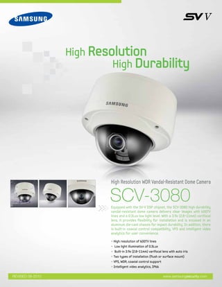 SCV-3080Equipped with the SV-V DSP chipset, the SCV-3080 high durability
vandal-resistant dome camera delivers clear images with 600TV
lines and a 0.3Lux low light level. With a 3.9x (2.8~11mm) vorifocal
lens, it provides flexibility for installation and is encased in an
aluminum die-cast chassis for impact durability. In addition, there
is built-in coaxial control compatibility, VPS and intelligent video
analytics for user convenience.
High Resolution WDR Vandal-Resistant Dome Camera
High Resolution
High Durability
www.samsungsecurity.comREVISED 08-2010
• High resolution of 600TV lines
• Low light illumination of 0.3Lux
• Built-in 3.9x (2.8~11mm) varifocal lens with auto iris
• Two types of installation (flush or surface mount)
• VPS, WDR, coaxial control support
• Intelligent video analytics, IP66
 