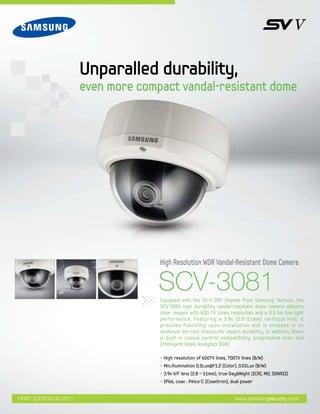 SCV-3081
High Resolution WDR Vandal-Resistant Dome Camera
Unparalled durability,
even more compact vandal-resistant dome
www.samsungsecurity.comFIRST EDITION 06-2011
• High resolution of 600TV lines, 700TV lines (B/W)
• Min.illumination 0.3Lux@F1.2 (Color), 0.01Lux (B/W)
• 3.9x V/F lens (2.8 ~ 11mm), true Day&Night (ICR), MD, SSNRIII
• IP66, coax : Pelco-C (Coaxitron), dual power
Equipped with the SV-V DSP chipset from Samsung Techwin, the
SCV-3081 high durability vandal-resistant dome camera delivers
clear images with 600 TV Lines resolution and a 0.3 lux low light
performance. Featuring a 3.9x (2.8~11mm) varifocal lens, it
provides flexibility upon installation and is encased in an
aluminum die-cast chassis for impact durability. In addition, there
is built-in coaxial control compatibility, progressive scan and
Intelligent Video Analytics (IVA).
 