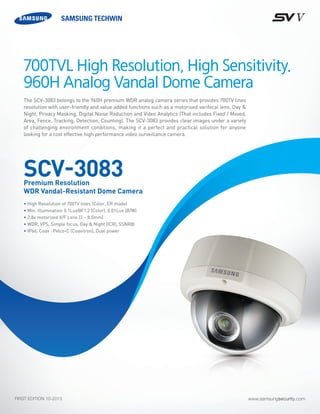 www.samsungsecurity.comFIRST EDITION 10-2013
The SCV-3083 belongs to the 960H premium WDR analog camera series that provides 700TV lines
resolution with user-friendly and value added functions such as a motorised varifocal lens, Day &
Night, Privacy Masking, Digital Noise Reduction and Video Analytics (That includes Fixed / Moved,
Area, Fence, Tracking, Detection, Counting). The SCV-3083 provides clear images under a variety
of challenging environment conditions, making it a perfect and practical solution for anyone
looking for a cost effective high performance video surveillance camera.
• High Resolution of 700TV lines (Color, ER mode)
• Min. Illumination 0.1Lux@F1.2 (Color), 0.01Lux (B/W)	
• 2.8x motorized V/F Lens (3 ~ 8.5mm)
• WDR, VPS, Simple focus, Day & Night (ICR), SSNRIII	
• IP66, Coax : Pelco-C (Coaxitron), Dual power	
700TVL High Resolution, High Sensitivity.
960H Analog Vandal Dome Camera
SCV-3083Premium Resolution
WDR Vandal-Resistant Dome Camera
 