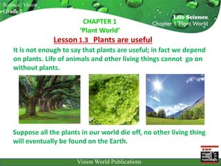 Suppose all the plants in our world die off, no other living thing
will eventually be found on the Earth.
Science Vision
Grade 2
Lesson1.3 Plants are useful
VWP
Vision World PublicationsVision World Publications
CHAPTER 1
‘Plant World’
It is not enough to say that plants are useful; in fact we depend
on plants. Life of animals and other living things cannot go on
without plants.
 