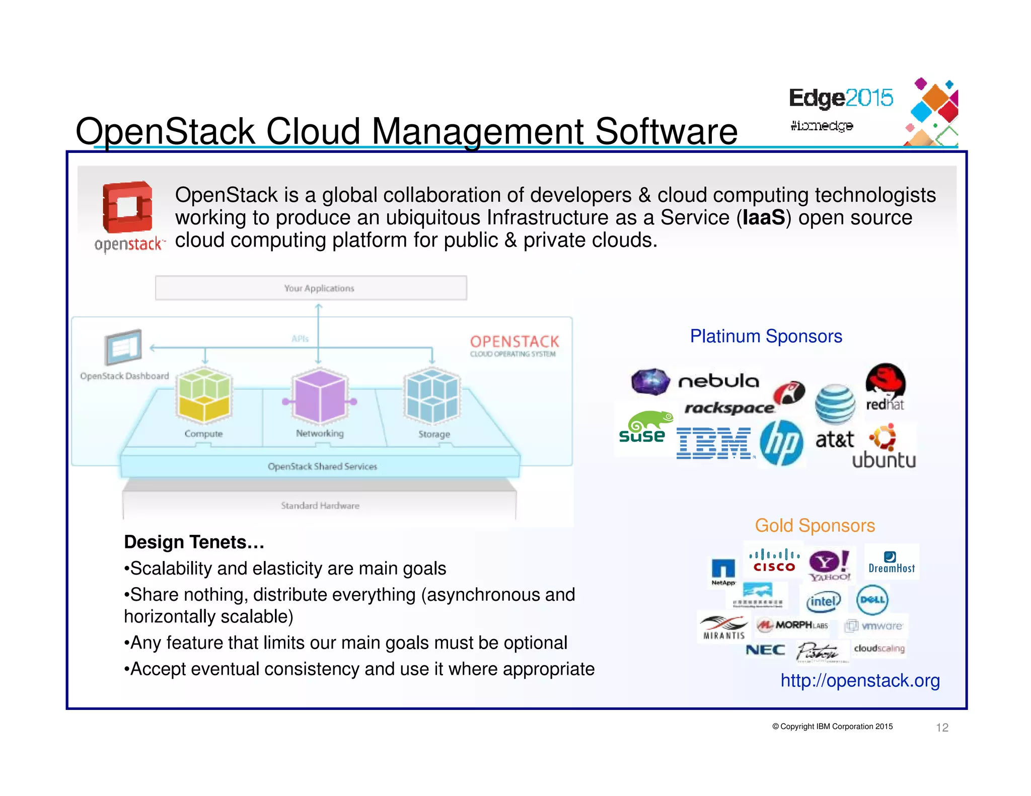© Copyright IBM Corporation 2015
OpenStack is a global collaboration of developers & cloud computing technologists
working to produce an ubiquitous Infrastructure as a Service (IaaS) open source
cloud computing platform for public & private clouds.
http://openstack.org
OpenStack Cloud Management Software
Design Tenets…
•Scalability and elasticity are main goals
•Share nothing, distribute everything (asynchronous and
horizontally scalable)
•Any feature that limits our main goals must be optional
•Accept eventual consistency and use it where appropriate
Platinum Sponsors
Gold Sponsors
12
 