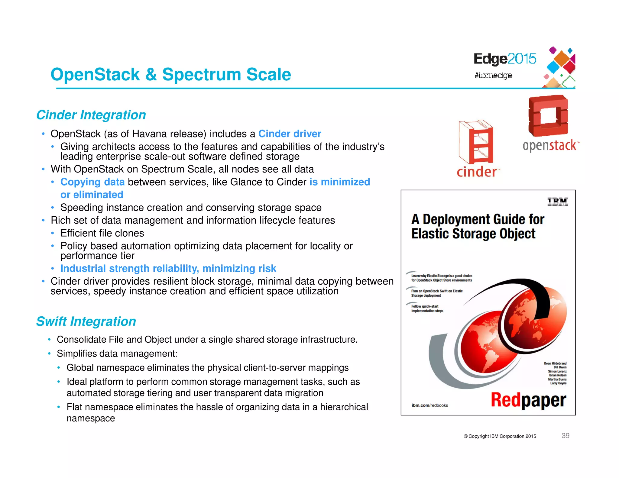 © Copyright IBM Corporation 2015 39
OpenStack & Spectrum Scale
• OpenStack (as of Havana release) includes a Cinder driver
• Giving architects access to the features and capabilities of the industry’s
leading enterprise scale-out software defined storage
• With OpenStack on Spectrum Scale, all nodes see all data
• Copying data between services, like Glance to Cinder is minimized
or eliminated
• Speeding instance creation and conserving storage space
• Rich set of data management and information lifecycle features
• Efficient file clones
• Policy based automation optimizing data placement for locality or
performance tier
• Industrial strength reliability, minimizing risk
• Cinder driver provides resilient block storage, minimal data copying between
services, speedy instance creation and efficient space utilization
Cinder Integration
Swift Integration
• Consolidate File and Object under a single shared storage infrastructure.
• Simplifies data management:
• Global namespace eliminates the physical client-to-server mappings
• Ideal platform to perform common storage management tasks, such as
automated storage tiering and user transparent data migration
• Flat namespace eliminates the hassle of organizing data in a hierarchical
namespace
 
