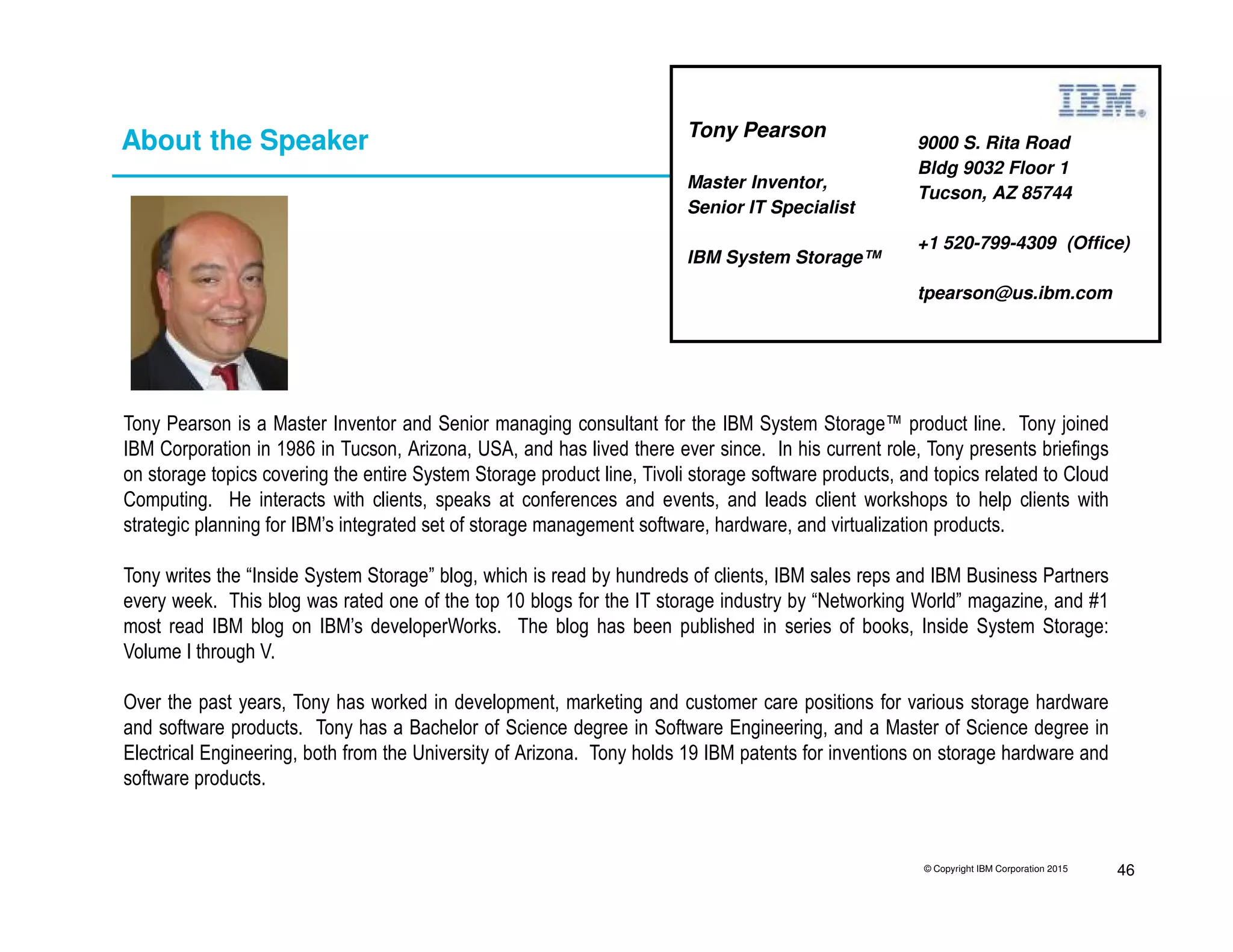© Copyright IBM Corporation 2015 46
About the Speaker
Tony Pearson is a Master Inventor and Senior managing consultant for the IBM System Storage™ product line. Tony joined
IBM Corporation in 1986 in Tucson, Arizona, USA, and has lived there ever since. In his current role, Tony presents briefings
on storage topics covering the entire System Storage product line, Tivoli storage software products, and topics related to Cloud
Computing. He interacts with clients, speaks at conferences and events, and leads client workshops to help clients with
strategic planning for IBM’s integrated set of storage management software, hardware, and virtualization products.
Tony writes the “Inside System Storage” blog, which is read by hundreds of clients, IBM sales reps and IBM Business Partners
every week. This blog was rated one of the top 10 blogs for the IT storage industry by “Networking World” magazine, and #1
most read IBM blog on IBM’s developerWorks. The blog has been published in series of books, Inside System Storage:
Volume I through V.
Over the past years, Tony has worked in development, marketing and customer care positions for various storage hardware
and software products. Tony has a Bachelor of Science degree in Software Engineering, and a Master of Science degree in
Electrical Engineering, both from the University of Arizona. Tony holds 19 IBM patents for inventions on storage hardware and
software products.
9000 S. Rita Road
Bldg 9032 Floor 1
Tucson, AZ 85744
+1 520-799-4309 (Office)
tpearson@us.ibm.com
Tony Pearson
Master Inventor,
Senior IT Specialist
IBM System Storage™
 