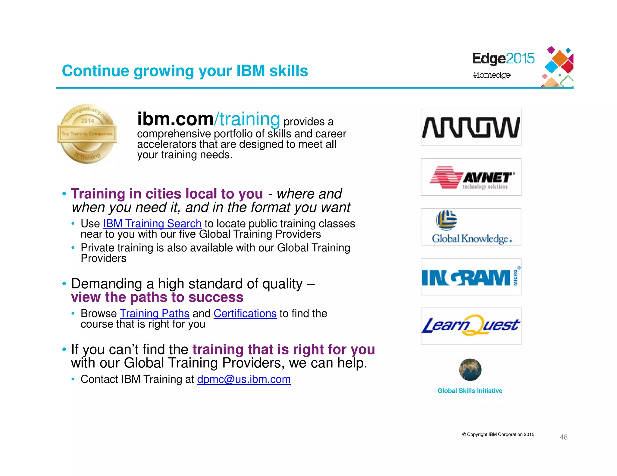 © Copyright IBM Corporation 2015
Continue growing your IBM skills
ibm.com/training provides a
comprehensive portfolio of skills and career
accelerators that are designed to meet all
your training needs.
• Training in cities local to you - where and
when you need it, and in the format you want
• Use IBM Training Search to locate public training classes
near to you with our five Global Training Providers
• Private training is also available with our Global Training
Providers
• Demanding a high standard of quality –
view the paths to success
• Browse Training Paths and Certifications to find the
course that is right for you
• If you can’t find the training that is right for you
with our Global Training Providers, we can help.
• Contact IBM Training at dpmc@us.ibm.com
48
Global Skills Initiative
 