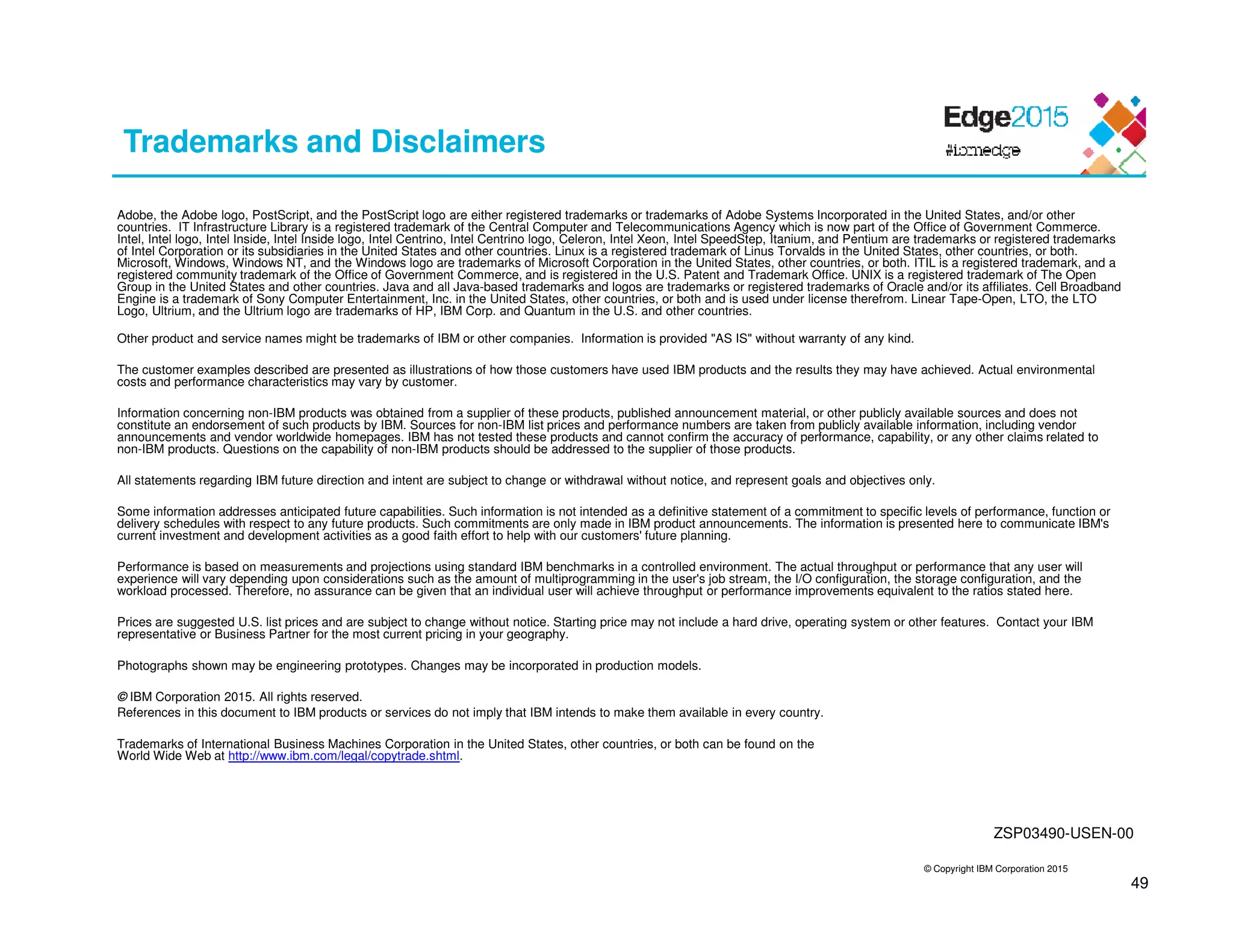© Copyright IBM Corporation 2015
49
Trademarks and Disclaimers
Adobe, the Adobe logo, PostScript, and the PostScript logo are either registered trademarks or trademarks of Adobe Systems Incorporated in the United States, and/or other
countries. IT Infrastructure Library is a registered trademark of the Central Computer and Telecommunications Agency which is now part of the Office of Government Commerce.
Intel, Intel logo, Intel Inside, Intel Inside logo, Intel Centrino, Intel Centrino logo, Celeron, Intel Xeon, Intel SpeedStep, Itanium, and Pentium are trademarks or registered trademarks
of Intel Corporation or its subsidiaries in the United States and other countries. Linux is a registered trademark of Linus Torvalds in the United States, other countries, or both.
Microsoft, Windows, Windows NT, and the Windows logo are trademarks of Microsoft Corporation in the United States, other countries, or both. ITIL is a registered trademark, and a
registered community trademark of the Office of Government Commerce, and is registered in the U.S. Patent and Trademark Office. UNIX is a registered trademark of The Open
Group in the United States and other countries. Java and all Java-based trademarks and logos are trademarks or registered trademarks of Oracle and/or its affiliates. Cell Broadband
Engine is a trademark of Sony Computer Entertainment, Inc. in the United States, other countries, or both and is used under license therefrom. Linear Tape-Open, LTO, the LTO
Logo, Ultrium, and the Ultrium logo are trademarks of HP, IBM Corp. and Quantum in the U.S. and other countries.
Other product and service names might be trademarks of IBM or other companies. Information is provided "AS IS" without warranty of any kind.
The customer examples described are presented as illustrations of how those customers have used IBM products and the results they may have achieved. Actual environmental
costs and performance characteristics may vary by customer.
Information concerning non-IBM products was obtained from a supplier of these products, published announcement material, or other publicly available sources and does not
constitute an endorsement of such products by IBM. Sources for non-IBM list prices and performance numbers are taken from publicly available information, including vendor
announcements and vendor worldwide homepages. IBM has not tested these products and cannot confirm the accuracy of performance, capability, or any other claims related to
non-IBM products. Questions on the capability of non-IBM products should be addressed to the supplier of those products.
All statements regarding IBM future direction and intent are subject to change or withdrawal without notice, and represent goals and objectives only.
Some information addresses anticipated future capabilities. Such information is not intended as a definitive statement of a commitment to specific levels of performance, function or
delivery schedules with respect to any future products. Such commitments are only made in IBM product announcements. The information is presented here to communicate IBM's
current investment and development activities as a good faith effort to help with our customers' future planning.
Performance is based on measurements and projections using standard IBM benchmarks in a controlled environment. The actual throughput or performance that any user will
experience will vary depending upon considerations such as the amount of multiprogramming in the user's job stream, the I/O configuration, the storage configuration, and the
workload processed. Therefore, no assurance can be given that an individual user will achieve throughput or performance improvements equivalent to the ratios stated here.
Prices are suggested U.S. list prices and are subject to change without notice. Starting price may not include a hard drive, operating system or other features. Contact your IBM
representative or Business Partner for the most current pricing in your geography.
Photographs shown may be engineering prototypes. Changes may be incorporated in production models.
© IBM Corporation 2015. All rights reserved.
References in this document to IBM products or services do not imply that IBM intends to make them available in every country.
Trademarks of International Business Machines Corporation in the United States, other countries, or both can be found on the
World Wide Web at http://www.ibm.com/legal/copytrade.shtml.
ZSP03490-USEN-00
 